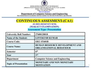 CONTINUOUS ASSESMENT-(CA1)
AY-2022-2023(EVEN SEM)
(MAKAUT EXAMINATION)
Assessment Type- Presentation
1
BUDGE BUDGE INSTITUTE OF TECHNOLOGY
Affiliated to MAKAUT(formerly WBUT)& Approved by AICTE, NAAC Accredited
Kolkata - 700 137, West Bengal, India
Phone : 033 2482 0676 / 0670
http://www.bbit.edu.in
Department of Computer Science and Engineering
NBA (National Board of Accreditation) valid from Academic Year 2021-2022 TO 2023-2024 i.e. upto 30-06-2024.
University Roll Number: 27600120018
Name of the Student: LOVEKUSH KUMAR
Course Code: OEC-IT601B
Course Name:
HUMAN RESOURCE DEVELOPMENT AND
ORGANISATIONAL BEHAVIOUR
Semester 6th
Year 3rd
Department Computer Science and Engineering
Topic of Presentation
MONETARY AND NON MONETARY
MOTIVATION
 