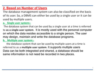 5
2. Based on Number of Users
The database management system can also be classified on the basis
of its user. So, a DBMS c...