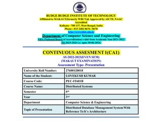 BUDGE BUDGE INSTITUTE OFTECHNOLOGY
Affiliated to MAKAUT(formerly WBUT)& Approved by AICTE,NAAC
Accredited
Kolkata - 700 137, West Bengal, India
Phone : 033 2482 0676 / 0670
http://www.bbit.edu.in
Department of Computer Science and Engineering
NBA (National Board of Accreditation) valid from Academic Year2021-2022
TO 2023-2024 i.e. upto 30-06-2024.
CONTINUOUS ASSESMENT1(CA1)
AY-2022-2023(EVEN SEM)
(MAKAUT EXAMINATION)
Assessment Type- Presentation
1
University Roll Number: 27600120018
Name of the Student: LOVEKUSH KUMAR
Course Code: PEC-IT601B
Course Name: Distributed Systems
Semester 6th
Year 3rd
Department Computer Science & Engineering
Topic of Presentation
Distributed Database Management SystemWith
Reference ToIt`s Architecture
 