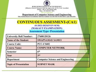 CONTINUOUS ASSESMENT-(CA1)
AY-2022-2023(EVEN SEM)
(MAKAUT EXAMINATION)
Assessment Type- Presentation
1
BUDGE BUDGE INSTITUTE OF TECHNOLOGY
Affiliated to MAKAUT(formerly WBUT)& Approved by AICTE, NAAC Accredited
Kolkata - 700 137, West Bengal, India
Phone : 033 2482 0676 / 0670
http://www.bbit.edu.in
Department of Computer Science and Engineering
NBA (National Board of Accreditation) valid from Academic Year 2021-2022 TO 2023-2024 i.e. upto 30-06-2024.
University Roll Number: 27600120126
Name of the Student: SWAPNAMAY SAMUI
Course Code: PCC-CS602
Course Name: COMPUTER NETWORK
Semester 6th
Year 3rd
Department Computer Science and Engineering
Topic of Presentation SUBNET MASK
 