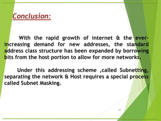 10
With the rapid growth of internet & the ever-
increasing demand for new addresses, the standard
address class structure has been expanded by borrowing
bits from the host portion to allow for more networks.
Under this addressing scheme ,called Subnetting,
separating the network & Host requires a special process
called Subnet Masking.
Conclusion:
 