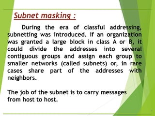 4
During the era of classful addressing,
subnetting was introduced. If an organization
was granted a large block in class A or B, it
could divide the addresses into several
contiguous groups and assign each group to
smaller networks (called subnets) or, in rare
cases share part of the addresses with
neighbors.
The job of the subnet is to carry messages
from host to host.
Subnet masking :
 