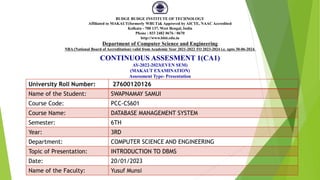CONTINUOUS ASSESMENT 1(CA1)
AY-2022-2023(EVEN SEM)
(MAKAUT EXAMINATION)
Assessment Type- Presentation
University Roll Number: 27600120126
Name of the Student: SWAPNAMAY SAMUI
Course Code: PCC-CS601
Course Name: DATABASE MANAGEMENT SYSTEM
Semester: 6TH
Year: 3RD
Department: COMPUTER SCIENCE AND ENGINEERING
Topic of Presentation: INTRODUCTION TO DBMS
Date: 20/01/2023
Name of the Faculty: Yusuf Munsi
BUDGE BUDGE INSTITUTE OF TECHNOLOGY
Affiliated to MAKAUT(formerly WBUT)& Approved by AICTE, NAAC Accredited
Kolkata - 700 137, West Bengal, India
Phone : 033 2482 0676 / 0670
http://www.bbit.edu.in
Department of Computer Science and Engineering
NBA (National Board of Accreditation) valid from Academic Year 2021-2022 TO 2023-2024 i.e. upto 30-06-2024.
 