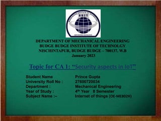 DEPARTMENT OF MECHANICAL ENGINEERING
BUDGE BUDGE INSTITUTE OF TECHNOLGY
NISCHINTAPUR, BUDGE BUDGE – 700137, W.B
January 2023
Topic for CA 1: “Security espects of IOT ”
Student Name Prince Gupta
University Roll No : 27600720034
Department : Mechanical Engineering
Year of Study : 4th Year 8 Semester
Subject Name : Analysis and performance
of Fluid Machines – ()
DEPARTMENT OF MECHANICAL ENGINEERING
BUDGE BUDGE INSTITUTE OF TECHNOLGY
NISCHINTAPUR, BUDGE BUDGE – 700137, W.B
January 2023
Topic for CA 1: “Security aspects in IoT”
Student Name Prince Gupta
University Roll No : 27600720034
Department : Mechanical Engineering
Year of Study : 4th Year 8 Semester
Subject Name :– Internet of things (OE-ME802H)
 
