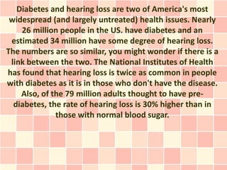 Diabetes and hearing loss are two of America's most
 widespread (and largely untreated) health issues. Nearly
    26 million people in the US. have diabetes and an
 estimated 34 million have some degree of hearing loss.
The numbers are so similar, you might wonder if there is a
 link between the two. The National Institutes of Health
has found that hearing loss is twice as common in people
with diabetes as it is in those who don't have the disease.
    Also, of the 79 million adults thought to have pre-
  diabetes, the rate of hearing loss is 30% higher than in
              those with normal blood sugar.
 
