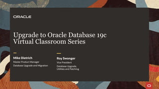 Upgrade to Oracle Database 19c
Virtual Classroom Series
Mike Dietrich
Master Product Manager
Database Upgrade
and MigrationsMike Dietrich
Master Product Manager
Database Upgrade and Migration
Roy Swonger
Vice President
Database Upgrade,
Utilities and Patching
 