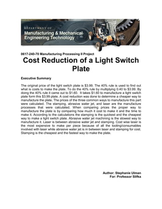 0617-240-70 Manufacturing Processing II Project
Cost Reduction of a Light Switch
Plate
Executive Summary
The original price of the light switch plate is $3.99. The 40% rule is used to find out
what is costs to make the plate. To do the 40% rule by multiplying 0.40 to $3.99. By
doing the 40% rule it came out to $1.60. It takes $1.60 to manufacture a light switch
plate form this $3.99 plate. A cost reduction was done to determine a cheaper way to
manufacture the plate. The prices of the three common ways to manufacture this part
were calculated. The stamping, abrasive water jet, and laser are the manufacture
processes that were calculated. When comparing prices the proper way to
manufacture the plate is by comparing how much it cost to make it and the time to
make it. According to the calculations the stamping is the quickest and the cheapest
way to make a light switch plate. Abrasive water jet machining is the slowest way to
manufacture it. Laser is between abrasive water jet and stamping. Cost wise laser is
the most expensive to make per piece because of all the tooling/consumables
involved with laser while abrasive water jet is in between laser and stamping for cost.
Stamping is the cheapest and the fastest way to make the plate.
Author: Stephanie Ulman
For: Professor Slifka
 