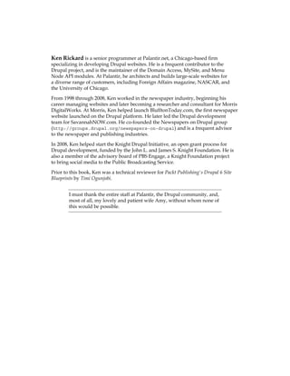 Ken Rickard is a senior programmer at Palantir.net, a Chicago-based firm
specializing in developing Drupal websites. He is a frequent contributor to the
Drupal project, and is the maintainer of the Domain Access, MySite, and Menu
Node API modules. At Palantir, he architects and builds large-scale websites for
a diverse range of customers, including Foreign Affairs magazine, NASCAR, and
the University of Chicago.
From 1998 through 2008, Ken worked in the newspaper industry, beginning his
career managing websites and later becoming a researcher and consultant for Morris
DigitalWorks. At Morris, Ken helped launch BlufftonToday.com, the first newspaper
website launched on the Drupal platform. He later led the Drupal development
team for SavannahNOW.com. He co-founded the Newspapers on Drupal group
(http://groups.drupal.org/newspapers-on-drupal) and is a frequent advisor
to the newspaper and publishing industries.
In 2008, Ken helped start the Knight Drupal Initiative, an open grant process for
Drupal development, funded by the John L. and James S. Knight Foundation. He is
also a member of the advisory board of PBS Engage, a Knight Foundation project
to bring social media to the Public Broadcasting Service.
Prior to this book, Ken was a technical reviewer for Packt Publishing's Drupal 6 Site
Blueprints by Timi Ogunjobi.
I must thank the entire staff at Palantir, the Drupal community, and,
most of all, my lovely and patient wife Amy, without whom none of
this would be possible.
 