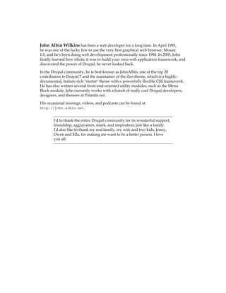 John Albin Wilkins has been a web developer for a long time. In April 1993,
he was one of the lucky few to use the very first graphical web browser, Mosaic
1.0, and he's been doing web development professionally since 1994. In 2005, John
finally learned how idiotic it was to build your own web application framework, and
discovered the power of Drupal; he never looked back.
In the Drupal community, he is best known as JohnAlbin, one of the top 20
contributors to Drupal 7 and the maintainer of the Zen theme, which is a highly-
documented, feature-rich "starter" theme with a powerfully flexible CSS framework.
He has also written several front-end-oriented utility modules, such as the Menu
Block module. John currently works with a bunch of really cool Drupal developers,
designers, and themers at Palantir.net.
His occasional musings, videos, and podcasts can be found at
http://john.albin.net.
I'd to thank the entire Drupal community for its wonderful support,
friendship, aggravation, snark, and inspiration; just like a family.
I'd also like to thank my real family, my wife and two kids, Jenny,
Owen and Ella, for making me want to be a better person. I love
you all.
 