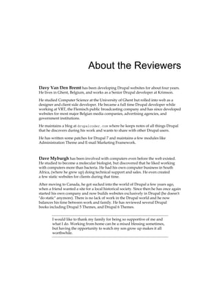 About the Reviewers
Davy Van Den Bremt has been developing Drupal websites for about four years.
He lives in Ghent, Belgium, and works as a Senior Drupal developer at Krimson.
He studied Computer Science at the University of Ghent but rolled into web as a
designer and client side developer. He became a full time Drupal developer while
working at VRT, the Flemisch public broadcasting company and has since developed
websites for most major Belgian media companies, advertising agencies, and
government institutions.
He maintains a blog at drupalcoder.com where he keeps notes of all things Drupal
that he discovers during his work and wants to share with other Drupal users.
He has written some patches for Drupal 7 and maintains a few modules like
Administration Theme and E-mail Marketing Framework.
Dave Myburgh has been involved with computers even before the web existed.
He studied to become a molecular biologist, but discovered that he liked working
with computers more than bacteria. He had his own computer business in South
Africa, (where he grew up) doing technical support and sales. He even created
a few static websites for clients during that time.
After moving to Canada, he got sucked into the world of Drupal a few years ago,
when a friend wanted a site for a local historical society. Since then he has once again
started his own company and now builds websites exclusively in Drupal (he doesn't
"do static" anymore). There is no lack of work in the Drupal world and he now
balances his time between work and family. He has reviewed several Drupal
books including Drupal 5 Themes, and Drupal 6 Themes.
I would like to thank my family for being so supportive of me and
what I do. Working from home can be a mixed blessing sometimes,
but having the opportunity to watch my son grow up makes it all
worthwhile.
 