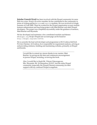 Jojodae Ganesh Sivaji has been involved with the Drupal community for more
than two years. Sivaji is an active member; he has contributed to the community in
terms of writing patches to core and contrib modules. He was involved in Google
Summer of Code 2009. There he worked for the Drupal organization on quiz module
features enhancement and bug fixing project with Matt Butcher and other Drupal
developers. The project was completed successfully under the guidance of mentors,
Matt Butcher and Shyamala.
He has developed and maintains a few contributed modules and themes
on drupal.org. Sivaji's Drupal user account page can be found at
http://drupal.org/user/328724.
He is currently the lead web developer and programmer at SG E-ndicus InfoTech
Pvt Ltd, Chennai. At E-ndicus, he is responsible for requirement analysis, arriving at
and providing solutions, building and maintaining websites, primarily on Drupal
and Joomla.
I would like to extend my sincere thanks to my mentor, Matt
Butcher, for giving me the time and continuous encouragement
to pursue Drupal, including, reviewing this book.
Also, I would like to thank Mr. Vikram Vijayaragavan,
Mrs. Shyamala, Mr. Sri Ramadoss, ILUGC, and the entire Drupal
community (especially the Drupal Chennai community) for their
support with my continual Drupal evangelism.
 