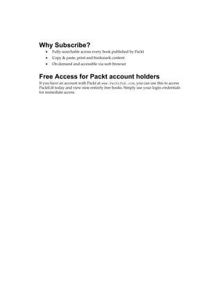 Why Subscribe?
Fully searchable across every book published by Packt
Copy & paste, print and bookmark content
On demand and accessible via web browser
Free Access for Packt account holders
If you have an account with Packt at www.PacktPub.com, you can use this to access
PacktLib today and view nine entirely free books. Simply use your login credentials
for immediate access.
•
•
•
 