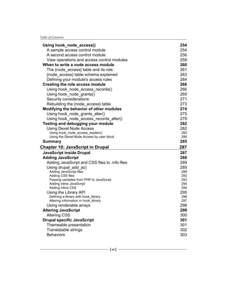 Table of Contents
[ vi ]
Using hook_node_access() 254
A sample access control module 254
A second access control module 256
View operations and access control modules 259
When to write a node access module 260
The {node_access} table and its role 261
{node_access} table schema explained 263
Defining your module's access rules 264
Creating the role access module 266
Using hook_node_access_records() 266
Using hook_node_grants() 269
Security considerations 271
Rebuilding the {node_access} table 273
Modifying the behavior of other modules 274
Using hook_node_grants_alter() 275
Using hook_node_access_records_alter() 279
Testing and debugging your module 282
Using Devel Node Access 282
Using hook_node_access_explain() 283
Using the Devel Node Access by user block 284
Summary 285
Chapter 10: JavaScript in Drupal 287
JavaScript inside Drupal 287
Adding JavaScript 288
Adding JavaScript and CSS files to .info files 289
Using drupal_add_js() 289
Adding JavaScript files 289
Adding CSS files 292
Passing variables from PHP to JavaScript 293
Adding inline JavaScript 294
Adding inline CSS 294
Using the Library API 295
Defining a library with hook_library 296
Altering information in hook_library 297
Using renderable arrays 298
Altering JavaScript 299
Altering CSS 300
Drupal specific JavaScript 301
Themeable presentation 301
Translatable strings 302
Behaviors 303
 