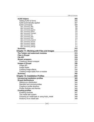 Table of Contents
[ vii ]
AJAX helpers 305
Adding AJAX to forms 305
AJAX automatically applied 307
AJAX commands 309
ajax_command_after 309
ajax_command_alert 309
ajax_command_append 309
ajax_command_before 310
ajax_command_changed 310
ajax_command_css 310
ajax_command_data 310
ajax_command_html 310
ajax_command_prepend 311
ajax_command_remove 311
ajax_command_replace 311
ajax_command_restripe 311
ajax_command_settings 312
Summary 312
Chapter 11: Working with Files and Images 313
The Twitpic and watermark modules 313
Files in Drupal 314
File API 316
Stream wrappers 319
Creating a stream wrapper 320
Images in Drupal 326
Image API 326
Image Styles 331
Creating image effects 334
Creating image styles from a module 339
Summary 342
Chapter 12: Installation Profiles 343
Introducing installation profiles 343
Drupal distributions 344
Setting up a distribution 344
Standard and minimal profiles 344
Creating a profile directory 344
Profile modules and themes 345
Creating profiles 345
Enabling modules 347
The install task system 348
Choosing an install task or using hook_install 348
Anatomy of an install task 348
 