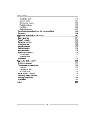 Table of Contents
[ viii ]
Creating a task 349
Altering tasks 354
Configuring blocks 355
Variable settings 357
Text filters 358
Code placement 359
Running the installer from the command line 360
Summary 362
Appendix A: Database Access 363
Basic queries 364
Result objects 365
Dynamic queries 366
Insert queries 368
Update queries 370
Delete queries 370
Merge queries 370
Advanced subjects 372
Transactions 372
Slave servers 373
Summary 374
Appendix B: Security 375
Thinking securely 375
Filtering versus escaping 376
Filtering 377
Escaping HTML 377
SQL injection 378
Node access control 378
Handling insecure code 379
Staying up to date 380
Summary 381
Index 383
 