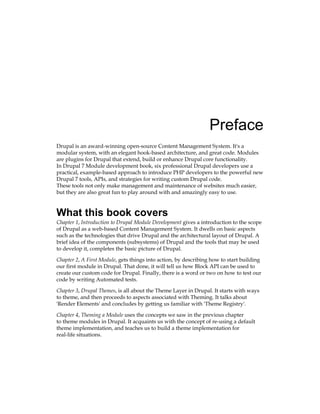 Preface
Drupal is an award-winning open-source Content Management System. It's a
modular system, with an elegant hook-based architecture, and great code. Modules
are plugins for Drupal that extend, build or enhance Drupal core functionality.
In Drupal 7 Module development book, six professional Drupal developers use a
practical, example-based approach to introduce PHP developers to the powerful new
Drupal 7 tools, APIs, and strategies for writing custom Drupal code.
These tools not only make management and maintenance of websites much easier,
but they are also great fun to play around with and amazingly easy to use.
What this book covers
Chapter 1, Introduction to Drupal Module Development gives a introduction to the scope
of Drupal as a web-based Content Management System. It dwells on basic aspects
such as the technologies that drive Drupal and the architectural layout of Drupal. A
brief idea of the components (subsystems) of Drupal and the tools that may be used
to develop it, completes the basic picture of Drupal.
Chapter 2, A First Module, gets things into action, by describing how to start building
our first module in Drupal. That done, it will tell us how Block API can be used to
create our custom code for Drupal. Finally, there is a word or two on how to test our
code by writing Automated tests.
Chapter 3, Drupal Themes, is all about the Theme Layer in Drupal. It starts with ways
to theme, and then proceeds to aspects associated with Theming. It talks about
'Render Elements' and concludes by getting us familiar with 'Theme Registry'.
Chapter 4, Theming a Module uses the concepts we saw in the previous chapter
to theme modules in Drupal. It acquaints us with the concept of re-using a default
theme implementation, and teaches us to build a theme implementation for
real-life situations.
 