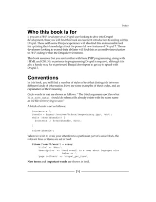 Preface
[  ]
Who this book is for
If you are a PHP developer or a Drupal user looking to dive into Drupal
development, then you will find this book an excellent introduction to coding within
Drupal. Those with some Drupal experience will also find this an invaluable tool
for updating their knowledge about the powerful new features of Drupal 7. Theme
developers looking to extend their abilities will find this an accessible introduction
to PHP coding within the Drupal environment.
This book assumes that you are familiar with basic PHP programming, along with
HTML and CSS. No experience in programming Drupal is required, although it is
also a handy way for experienced Drupal developers to get up to speed with
Drupal 7.
Conventions
In this book, you will find a number of styles of text that distinguish between
different kinds of information. Here are some examples of these styles, and an
explanation of their meaning.
Code words in text are shown as follows:  The third argument specifies what
file_save_data() should do when a file already exists with the same name
as the file we're trying to save.
A block of code is set as follows:
$contents = ;
$handle = fopen(/var/www/htdocs/images/xyzzy.jpg, rb);
while (!feof($handle)) {
$contents .= fread($handle, 8192);
}
fclose($handle);
When we wish to draw your attention to a particular part of a code block, the
relevant lines or items are set in bold:
$items['user/%/warn'] = array(
'title' = 'Warn',
'description' = 'Send e-mail to a user about improper site
behavior.',
'page callback' = 'drupal_get_form',
New terms and important words are shown in bold.
 