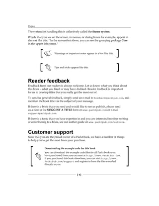 Preface
[  ]
The system for handling this is collectively called the theme system.
Words that you see on the screen, in menus, or dialog boxes for example, appear in
the text like this:  In the screenshot above, you can see the grouping package Core
in the upper-left corner.
Warnings or important notes appear in a box like this.
Tips and tricks appear like this.
Reader feedback
Feedback from our readers is always welcome. Let us know what you think about
this book—what you liked or may have disliked. Reader feedback is important
for us to develop titles that you really get the most out of.
To send us general feedback, simply send an e-mail to feedback@packtpub.com, and
mention the book title via the subject of your message.
If there is a book that you need and would like to see us publish, please send
us a note in the SUGGEST A TITLE form on www.packtpub.com or e-mail
suggest@packtpub.com.
If there is a topic that you have expertise in and you are interested in either writing
or contributing to a book, see our author guide on www.packtpub.com/authors.
Customer support
Now that you are the proud owner of a Packt book, we have a number of things
to help you to get the most from your purchase.
Downloading the example code for this book
You can download the example code files for all Packt books you
have purchased from your account at http://www.PacktPub.com.
If you purchased this book elsewhere, you can visit http://www.
PacktPub.com/support and register to have the files e-mailed
directly to you.
 