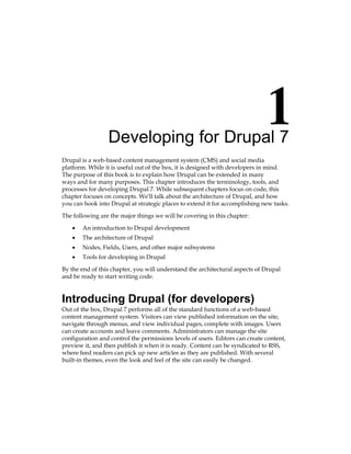 Developing for Drupal 7
Drupal is a web-based content management system (CMS) and social media
platform. While it is useful out of the box, it is designed with developers in mind.
The purpose of this book is to explain how Drupal can be extended in many
ways and for many purposes. This chapter introduces the terminology, tools, and
processes for developing Drupal 7. While subsequent chapters focus on code, this
chapter focuses on concepts. We'll talk about the architecture of Drupal, and how
you can hook into Drupal at strategic places to extend it for accomplishing new tasks.
The following are the major things we will be covering in this chapter:
An introduction to Drupal development
The architecture of Drupal
Nodes, Fields, Users, and other major subsystems
Tools for developing in Drupal
By the end of this chapter, you will understand the architectural aspects of Drupal
and be ready to start writing code.
Introducing Drupal (for developers)
Out of the box, Drupal 7 performs all of the standard functions of a web-based
content management system. Visitors can view published information on the site,
navigate through menus, and view individual pages, complete with images. Users
can create accounts and leave comments. Administrators can manage the site
configuration and control the permissions levels of users. Editors can create content,
preview it, and then publish it when it is ready. Content can be syndicated to RSS,
where feed readers can pick up new articles as they are published. With several
built-in themes, even the look and feel of the site can easily be changed.
•
•
•
•
 