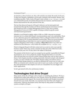 Developing for Drupal 7
[  ]
As fantastic as these features are, they will certainly not satisfy the needs of all users.
To that end, Drupal's capabilities can be easily extended with modules, themes, and
installation profiles. Take a look at Drupal's main website, http://drupal.org, and
you will find thousands of modules that provide new features, and thousands of
themes that transform the look and feel of the site.
The fact that almost all aspects of Drupal's behavior can be intercepted and
transformed through the module and theme mechanisms has lead many to claim
that Drupal isn't just a Content Management System (CMS), but a Content
Management Framework (CMF) capable of being re-tooled to specific needs
and functional requirements.
Whether or not Drupal is rightly called a CMS or a CMF is beyond our present
interests, but it is certain that Drupal's most tremendous asset is its extensibility. Want
to use a directory server for authentication? There's a Drupal module for that. Want
to export data to CSV (Comma Separated Version) files? There are several modules
for that (depending on what data you want to export). Interested in Facebook
support, integration with Twitter, or adding a Share This button? Yup, there are
modules for all of these too—all of which are available at http://drupal.org/.
Want to integrate Drupal with that custom tool you wrote to solve your specific
business needs? There may not be a module for that, but with a little bit of code,
you can write your own. In fact, that is the subject of this book.
The purpose of this book is to get you ramped up (as quickly as possible) for Drupal
development. As we move chapter by chapter through this book, we cover the
APIs and tools that you will use to build custom Drupal sites, and we don't stick to
theory. Each chapter provides working, practically-oriented example code designed
to show you how to build code. We follow Drupal coding conventions and we
utilize Drupal design patterns in an effort to illustrate the correct way to write code.
While we certainly can't write the exact code to meet your needs, our hope is that
the code mentioned in this chapter can serve as a foundation for your bigger and
better applications.
So let's get started with a few preliminary matters.
Technologies that drive Drupal
Many books of this ilk will begin with a chapter on installing the platform. We have
decided not to follow this pattern for a few reasons. First of all, Drupal is incredibly
well documented in this regard. The README file included with Drupal's download
should meet your needs. Secondly, our experience has been that such chapters are
unnecessary. Software developers rarely need step-by-step guides to installing a
system as simple as Drupal.
 
