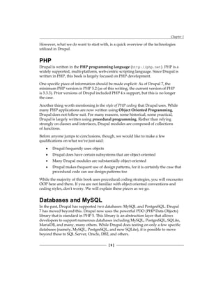Chapter 1
[  ]
However, what we do want to start with, is a quick overview of the technologies
utilized in Drupal.
PHP
Drupal is written in the PHP programming language (http://php.net). PHP is a
widely supported, multi-platform, web-centric scripting language. Since Drupal is
written in PHP, this book is largely focused on PHP development.
One specific piece of information should be made explicit: As of Drupal 7, the
minimum PHP version is PHP 5.2 (as of this writing, the current version of PHP
is 5.3.3). Prior versions of Drupal included PHP 4.x support, but this is no longer
the case.
Another thing worth mentioning is the style of PHP coding that Drupal uses. While
many PHP applications are now written using Object Oriented Programming,
Drupal does not follow suit. For many reasons, some historical, some practical,
Drupal is largely written using procedural programming. Rather than relying
strongly on classes and interfaces, Drupal modules are composed of collections
of functions.
Before anyone jumps to conclusions, though, we would like to make a few
qualifications on what we've just said:
Drupal frequently uses objects
Drupal does have certain subsystems that are object-oriented
Many Drupal modules are substantially object-oriented
Drupal makes frequent use of design patterns, for it is certainly the case that
procedural code can use design patterns too
While the majority of this book uses procedural coding strategies, you will encounter
OOP here and there. If you are not familiar with object oriented conventions and
coding styles, don't worry. We will explain these pieces as we go.
Databases and MySQL
In the past, Drupal has supported two databases: MySQL and PostgreSQL. Drupal
7 has moved beyond this. Drupal now uses the powerful PDO (PHP Data Objects)
library that is standard in PHP 5. This library is an abstraction layer that allows
developers to support numerous databases including MySQL, PostgreSQL, SQLite,
MariaDB, and many, many others. While Drupal does testing on only a few specific
databases (namely, MySQL, PostgreSQL, and now SQLite), it is possible to move
beyond these to SQL Server, Oracle, DB2, and others.
•
•
•
•
 