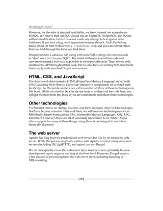 Developing for Drupal 7
[ 10 ]
However, for the sake of size and readability, we have focused our examples on
MySQL. We believe that our SQL should run on MariaDB, PostgreSQL, and SQLite
without modification, but we have not made any attempt to test against other
databases. If you find a bug, we'd appreciate hearing about it. Packt Publishing
tracks errata on their website (http://packtpub.com), and you can submit errors
that you find through the form you find there.
Drupal provides a database API along with some SQL coding conventions (such
as don't use LIMIT in your SQL). The intent of these is to combine code and
convention to make it as easy as possible to write portable code. Thus, we not only
illustrate the API throughout this book, but we also focus on writing SQL statements
that comply with standard Drupal conventions.
HTML, CSS, and JavaScript
The de facto web data format is HTML (HyperText Markup Language) styled with
CSS (Cascading Style Sheets). Client-side interactive components are scripted with
JavaScript. As Drupal developers, we will encounter all three of these technologies in
this book. While you needn't be a JavaScript ninja to understand the code here, you
will get the most from this book if you are comfortable with these three technologies.
Other technologies
The Internet thrives on change, it seems, and there are many other web technologies
that have become common. Here and there, we will mention technologies such as
RSS (Really Simple Syndication), XML (eXtensible Markup Language), XML-RPC,
and others. However, these are all of secondary importance to us. While Drupal
offers support for many of these things, using them is not integral to module or
theme development.
The web server
Apache has long been the predominant web server, but it is by no means the only
server. While Drupal was originally written with Apache in mind, many other web
servers (including IIS, LigHTTPD, and nginx) can run Drupal.
We do not explicitly cover the web server layer anywhere here, primarily because
development rarely requires working at that low level. However, Drupal expects
a fair amount of processing from the web server layer, including handling of
URL rewriting.
 