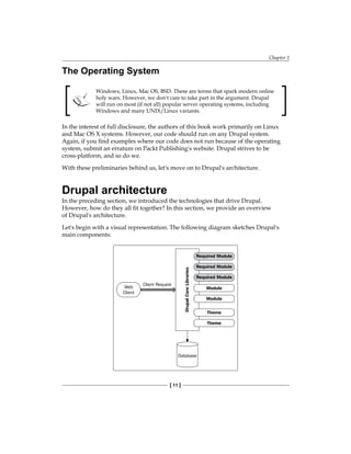Chapter 1
[ 11 ]
The Operating System
Windows, Linux, Mac OS, BSD. These are terms that spark modern online
holy wars. However, we don't care to take part in the argument. Drupal
will run on most (if not all) popular server operating systems, including
Windows and many UNIX/Linux variants.
In the interest of full disclosure, the authors of this book work primarily on Linux
and Mac OS X systems. However, our code should run on any Drupal system.
Again, if you find examples where our code does not run because of the operating
system, submit an erratum on Packt Publishing's website. Drupal strives to be
cross-platform, and so do we.
With these preliminaries behind us, let's move on to Drupal's architecture.
Drupal architecture
In the preceding section, we introduced the technologies that drive Drupal.
However, how do they all fit together? In this section, we provide an overview
of Drupal's architecture.
Let's begin with a visual representation. The following diagram sketches Drupal's
main components:
 