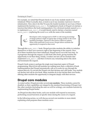 Developing for Drupal 7
[ 14 ]
For example, we noted that Drupal checks to see if any module needs to be
initialized. What it actually does, is look to see if any modules implement a hook for
initialization. How does it do this? It scans the loaded modules to see if any of them
implement the function hook_init(). To implement a hook in Drupal is to declare a
function that follows the hook naming pattern. For a fictional module named hello
to implement hook_init(), it would merely need to declare a function named
hello_init() (replacing the word hook with the name of the module).
Developers with a background in OOP or with strong knowledge
of design patterns might recognize this as being similar to the event
handling paradigm, captured in the Passive Observer pattern.
When some particular event occurs, Drupal allows modules the
opportunity to respond to that event.
Through this hook_init() hook, Drupal provides modules the ability to initialize
themselves or their own resources right at the beginning of the request. Once
all of these modules have been initialized, Drupal moves on to the next step. As
it progresses through the request, it calls hook after hook, giving modules the
opportunity to do their thing. Finally, it makes one last call for modules that
implement hook_exit(), and then it returns any remaining data to the client
and terminates the request.
Drupal's hook system is perhaps the single most important aspect of Drupal
programming. Most (if not all) modules are nothing more than a collection of hook
implementations that Drupal automatically calls as it works its way through the
request lifecycle. It's not just the Drupal core that declares and calls hooks. Any module
can declare and call its own hook. Many modules do in fact declare their own hooks,
offering other modules the opportunity to integrate deeply with their services.
Drupal core modules
As noted earlier, Drupal provides several core modules. These modules cannot be
disabled, as their capabilities are integral to the standard functioning of Drupal. Just
like other modules (including the ones we will be writing), core modules function by
implementing Drupal hooks.
As Drupal invokes these hooks, each core module will respond as necessary,
performing crucial functions at specific times during the course of a request.
In the following section, we will discuss several core modules in more detail,
explaining what purposes these modules serve.
 