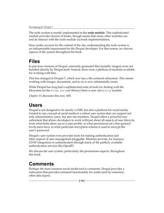 Developing for Drupal 7
[ 18 ]
The node system is mostly implemented in the node module. This sophisticated
module provides dozens of hooks, though means that many other modules can
and do interact with the node module via hook implementations.
Since nodes account for the content of the site, understanding the node system is
an indispensable requirement for the Drupal developer. For that reason, we discuss
aspects of the system throughout the book.
Files
In previous versions of Drupal, externally generated files (notably images) were not
handled directly by Drupal itself. Instead, there were a plethora of modules available
for working with files.
This has changed in Drupal 7, which now has a file-centered subsystem. This means
working with images, documents, and so on is now substantially easier.
While Drupal has long had a sophisticated suite of tools for dealing with the
filesystem (in the files.inc core library) there is now also a file module.
Chapter 11 discusses this new API.
Users
Drupal is not designed to be merely a CMS, but also a platform for social media.
Central to any concept of social media is a robust user system that can support not
only administrative users, but also site members. Drupal offers a powerful user
subsystem that allows developers to work with just about all aspects of user lifecycle,
from what fields show up on a user profile, to what permissions (at a fine-grained
level) users have, to what particular encryption scheme is used to encrypt the
user's password.
Drupal's user system even provides tools for making authentication and
other aspects of user management pluggable. Modules provide, for instance,
LDAP integration or authentication through many of the publicly available
authentication services like OpenID.
We discuss the user system, particularly the permissions aspects, throughout
this book.
Comments
Perhaps the most common social media tool is comments. Drupal provides a
subsystem that provides comment functionality for nodes (and by extension,
other data types).
 