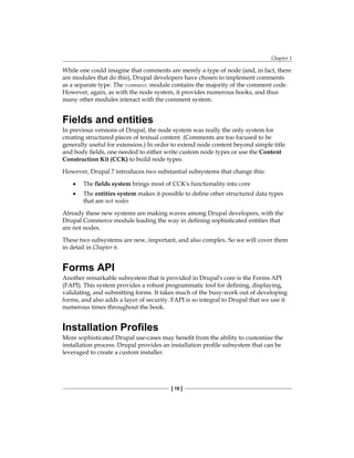 Chapter 1
[ 19 ]
While one could imagine that comments are merely a type of node (and, in fact, there
are modules that do this), Drupal developers have chosen to implement comments
as a separate type. The comment module contains the majority of the comment code.
However, again, as with the node system, it provides numerous hooks, and thus
many other modules interact with the comment system.
Fields and entities
In previous versions of Drupal, the node system was really the only system for
creating structured pieces of textual content. (Comments are too focused to be
generally useful for extension.) In order to extend node content beyond simple title
and body fields, one needed to either write custom node types or use the Content
Construction Kit (CCK) to build node types.
However, Drupal 7 introduces two substantial subsystems that change this:
The fields system brings most of CCK's functionality into core
The entities system makes it possible to define other structured data types
that are not nodes
Already these new systems are making waves among Drupal developers, with the
Drupal Commerce module leading the way in defining sophisticated entities that
are not nodes.
These two subsystems are new, important, and also complex. So we will cover them
in detail in Chapter 6.
Forms API
Another remarkable subsystem that is provided in Drupal's core is the Forms API
(FAPI). This system provides a robust programmatic tool for defining, displaying,
validating, and submitting forms. It takes much of the busy-work out of developing
forms, and also adds a layer of security. FAPI is so integral to Drupal that we use it
numerous times throughout the book.
Installation Profiles
More sophisticated Drupal use-cases may benefit from the ability to customize the
installation process. Drupal provides an installation profile subsystem that can be
leveraged to create a custom installer.
•
•
 