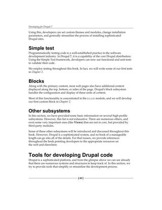 Developing for Drupal 7
[ 20 ]
Using this, developers can set custom themes and modules, change installation
parameters, and generally streamline the process of installing sophisticated
Drupal sites.
Simple test
Programmatically testing code is a well-established practice in the software
development industry. In Drupal 7, it is a capability of the core Drupal distribution.
Using the Simple Test framework, developers can now use functional and unit tests
to validate their code.
We employ testing throughout this book. In fact, we will write some of our first tests
in Chapter 2.
Blocks
Along with the primary content, most web pages also have additional content
displayed along the top, bottom, or sides of the page. Drupal's block subsystem
handles the configuration and display of these units of content.
Most of this functionality is concentrated in the block module, and we will develop
our first custom block in Chapter 2.
Other subsystems
In this section, we have provided some basic information on several high-profile
subsystems. However, this list is not exhaustive. There are numerous others, and
even some very important ones (like Views) that are not in core, but provided by
third party modules.
Some of these other subsystems will be introduced and discussed throughout this
book. However, Drupal is a sophisticated system, and no book of a manageable
length can go into all of the details. For that reason, we provide references
throughout the book pointing developers to the appropriate resources on
the web and elsewhere.
Tools for developing Drupal code
Drupal is a sophisticated platform, and from the glimpse above we can see already
that there are numerous systems and structures to keep track of. In this section, we
try to provide tools that simplify or streamline the development process.
 