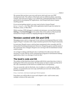 Chapter 1
[ 21 ]
We assume that you have your own web server stack and your own PHP
development tools. The authors of this book each use different editors, operating
systems, and web server stacks, so we collectively understand that there are many
good tools for developing PHP applications. And Drupal itself doesn't require
anything special.
If you are just getting started, you may want to look at Acquia Drupal
(http://acquia.com). They offer entire application stacks to get you started on
Windows, Linux, or Mac OS X.
While running a PHP debugger is certainly not necessary, you may find running
Xdebug or the Zend Debugger to be useful. (One of the authors of this book first
learned how Drupal worked by stepping through an entire page load.)
Version control with Git and CVS
Managing source code is a major part of any software development lifecycle. In this
regard, Drupal 7 coincides with a major transition period for the Drupal community.
In years past, Drupal's source code has been maintained in the venerable old CVS
(Concurrent Versioning System) tool. However, Drupal has grown and the needs of
the community have changed. Drupal is now moving to the Git distributed version
control system.
As we begin working with Drupal code, it will help to be able to have the tools
necessary to work with Git. From command-line programs to full-featured desktop
applications, there is no shortage of tools for this.
The book's code and Git
The authors of this book have been working with Git for some time (one, in fact, is
leading the CVS-to-Git conversion). We have done our best to make sure that all of
the code contributions in this book are available from a Git repository.
You can access the code for this book, view it online in a web browser, submit
patches, or even branch your own copy and build your own tool. All the code is
located at GitHub:
http://github.com/LearningDrupal7Development
From there you will be able to access each chapter's code—and in some cases,
multiple versions of the same code.
 