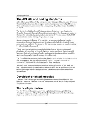 Developing for Drupal 7
[ 22 ]
The API site and coding standards
A lot of background knowledge is required for writing good Drupal code. Of course,
the aim of a book such as this is to provide that background knowledge. However,
there are two reference resources that a burgeoning Drupal developer should have
on-hand.
The first is the official online API documentation. Just about every function in
Drupal is documented using in-line code documentation. The Doxygen program is
then used to extract that documentation and format it. You can access the full API
documentation online at http://api.drupal.org.
Along with using the Drupal APIs, we strive to comply with Drupal's coding
conventions. Best practices in software development include keeping code clean,
consistent, and readable. One aspect of this is removing nuances in code formatting
by following a fixed standard.
This is particularly important on a platform like Drupal where thousands of
developers all contribute to the code. Without coding standards, the code would
become a cluttered mishmash of styles, and valuable development time would be
spent merely deciphering code instead of working on it.
The Drupal site has a manual on best practices (http://drupal.org/node/360052)
that includes a section on coding standards (http://drupal.org/coding-
standards). All Drupal developers abide by these standards.
While we have attempted to follow all of the coding guidelines in this book, we
don't always explicitly point out what these standards are. So new developers are
encouraged to peruse the coding standards given on the previously mentioned
web address.
Developer-oriented modules
There are a few Drupal-specific development and administrative modules that
deserve a mention. These are tools that are installed on the server to help simplify
Drupal development.
The developer module
The Developer module provides several sophisticated tools designed to help
developers create and debug Drupal code. For this, please refer to the following
page: http://drupal.org/project/devel
 