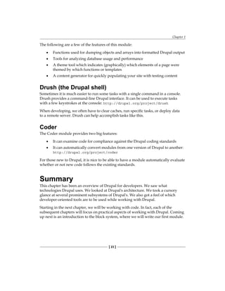 Chapter 1
[ 23 ]
The following are a few of the features of this module:
Functions used for dumping objects and arrays into formatted Drupal output
Tools for analyzing database usage and performance
A theme tool which indicates (graphically) which elements of a page were
themed by which functions or templates
A content generator for quickly populating your site with testing content
Drush (the Drupal shell)
Sometimes it is much easier to run some tasks with a single command in a console.
Drush provides a command-line Drupal interface. It can be used to execute tasks
with a few keystrokes at the console: http://drupal.org/project/drush
When developing, we often have to clear caches, run specific tasks, or deploy data
to a remote server. Drush can help accomplish tasks like this.
Coder
The Coder module provides two big features:
It can examine code for compliance against the Drupal coding standards
It can automatically convert modules from one version of Drupal to another:
http://drupal.org/project/coder
For those new to Drupal, it is nice to be able to have a module automatically evaluate
whether or not new code follows the existing standards.
Summary
This chapter has been an overview of Drupal for developers. We saw what
technologies Drupal uses. We looked at Drupal's architecture. We took a cursory
glance at several prominent subsystems of Drupal's. We also got a feel of which
developer-oriented tools are to be used while working with Drupal.
Starting in the next chapter, we will be working with code. In fact, each of the
subsequent chapters will focus on practical aspects of working with Drupal. Coming
up next is an introduction to the block system, where we will write our first module.
•
•
•
•
•
•
 