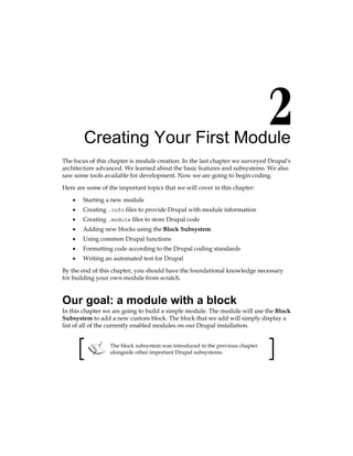 Creating Your First Module
The focus of this chapter is module creation. In the last chapter we surveyed Drupal's
architecture advanced. We learned about the basic features and subsystems. We also
saw some tools available for development. Now we are going to begin coding.
Here are some of the important topics that we will cover in this chapter:
Starting a new module
Creating .info files to provide Drupal with module information
Creating .module files to store Drupal code
Adding new blocks using the Block Subsystem
Using common Drupal functions
Formatting code according to the Drupal coding standards
Writing an automated test for Drupal
By the end of this chapter, you should have the foundational knowledge necessary
for building your own module from scratch.
Our goal: a module with a block
In this chapter we are going to build a simple module. The module will use the Block
Subsystem to add a new custom block. The block that we add will simply display a
list of all of the currently enabled modules on our Drupal installation.
The block subsystem was introduced in the previous chapter
alongside other important Drupal subsystems.
•
•
•
•
•
•
•
 