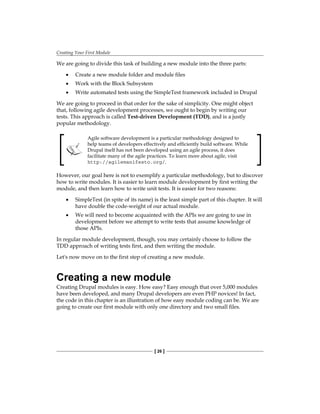 Creating Your First Module
[ 26 ]
We are going to divide this task of building a new module into the three parts:
Create a new module folder and module files
Work with the Block Subsystem
Write automated tests using the SimpleTest framework included in Drupal
We are going to proceed in that order for the sake of simplicity. One might object
that, following agile development processes, we ought to begin by writing our
tests. This approach is called Test-driven Development (TDD), and is a justly
popular methodology.
Agile software development is a particular methodology designed to
help teams of developers effectively and efficiently build software. While
Drupal itself has not been developed using an agile process, it does
facilitate many of the agile practices. To learn more about agile, visit
http://agilemanifesto.org/.
However, our goal here is not to exemplify a particular methodology, but to discover
how to write modules. It is easier to learn module development by first writing the
module, and then learn how to write unit tests. It is easier for two reasons:
SimpleTest (in spite of its name) is the least simple part of this chapter. It will
have double the code-weight of our actual module.
We will need to become acquainted with the APIs we are going to use in
development before we attempt to write tests that assume knowledge of
those APIs.
In regular module development, though, you may certainly choose to follow the
TDD approach of writing tests first, and then writing the module.
Let's now move on to the first step of creating a new module.
Creating a new module
Creating Drupal modules is easy. How easy? Easy enough that over 5,000 modules
have been developed, and many Drupal developers are even PHP novices! In fact,
the code in this chapter is an illustration of how easy module coding can be. We are
going to create our first module with only one directory and two small files.
•
•
•
•
•
 