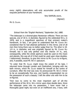 every night’s observations will only accumulate proofs of the
exquisite perfection of your handiwork.
Very faithfully yours,
(Signed.)
Mr. G. Calver.
Extract from the “English Mechanic,” September 3rd, 1880.
“The telescope is a silvered-glass Newtonian reflector. There are two
specula, one of 18 in. in diameter, figured by the celebrated With, in
1878, and is a magnificent specimen of that eminent maker’s
handiwork. In fact, I am given to understand that Mr. Cooper Key
considered that he had attained perfection in this mirror, and of all
men then living there was no better judge than he. The other is 18-
1/4 in. in diameter, and was originally figured by Mr. Cooper Key
himself; but it was only perfect over the interior 14 in., and,
consequently, while the whole aperture could be used on the moon
and planets, this was all of it that could be used upon close doubles.
I determined, therefore, to give this mirror to Mr. Calver to re-figure,
and, if possible, excel Mr. With’s speculum.
“In order that Mr. Calver might know the extent of his task, I
returned home through London and Chelmsford, bringing with me
both mirrors, which Mr. Calver tested for himself at the centre of
curvature. After the trial was over, he pronounced Mr. With’s mirror
to be an exceptionally fine one, and heartily congratulated me on
the possession of such a beauty. I left the other one with him to be
re-figured.
“And now to come to the most important part of all—the
performance of the 18 in. With mirror upon close double stars. Since
the telescope came into my possession, I have never had a
thoroughly good night; but even on an indifferent one, I have, with
 
