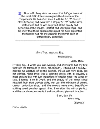 [3] Note.—Mr. Perry does not mean that δ Cygni is one of
the most difficult tests as regards the distance of the
components. He has often seen it with his 6-1/2″ Silvered
Glass Reflector, and even with a stop of 5-1/2″ on the same
instrument; but he was surprised at the beauty and
perfection of the images—perfect and unbroken rings—and
he knew that these appearances could not have presented
themselves had not the figure of the mirror been of
extraordinary perfection.
From Thos. Westlake, Esq.
Fordingbridge,
June, 1880.
My Dear Sir,—I wrote you last evening, and afterwards had my first
trial with the telescope (a 10 in. Alt Azimuth). It turns out a beauty. I
had the full aperture on all the evening, the air was very good, but
not perfect. Alpha Lyræ was a splendid object with all powers, a
most brilliant disk with just indications of circular rings—no wings or
rays. I turned it on B Cygni, and the beauty of the mirror stood
revealed, both stars perfect disks, with just the indication of perfect
circular defraction rings, and the colours were most beautiful,—
nothing could possibly appear finer. I consider the mirror perfect,
and the stand most convenient and smooth and pleasant in action.
I am, dear Sir,
Yours truly,
(Signed.)
Mr. G. Calver.
 