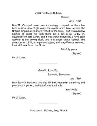 From The Rev. E. H. Lowe.
Wilmcote,
April, 1880.
Dear Mr. Calver,—I have been exceedingly occupied, as there has
been a succession of gloriously fine nights, and I have secured the
Nebulæ diagrams I so much wished for Mr. Webb,—and I would allow
nothing to divert me from them—but I put it (a 15-1/2 in.
equatorial) on Zeta Cancri, and it was shown beautifully. I have been
working at the driving clock, and it is under capital control. The
great cluster 13 M., is a glorious object, and magnificently resolved.
I see all I look for on the Moon.
Faithfully yours,
(Signed.)
Mr. G. Calver.
From W. Scott, Esq.
Southwick, Sunderland,
July, 1880.
Dear Sir,—Dr. Blacklock, and also Mr. Bell, have seen the mirror, and
pronounce it perfect, and it performs admirably.
Yours truly,
(Signed.)
Mr. G. Calver.
From James L. McCance, Esq., F.R.A.S.
 