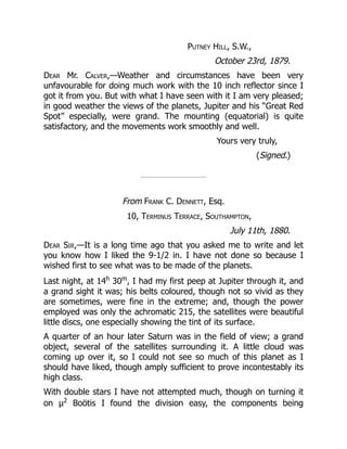 Putney Hill, S.W.,
October 23rd, 1879.
Dear Mr. Calver,—Weather and circumstances have been very
unfavourable for doing much work with the 10 inch reflector since I
got it from you. But with what I have seen with it I am very pleased;
in good weather the views of the planets, Jupiter and his “Great Red
Spot” especially, were grand. The mounting (equatorial) is quite
satisfactory, and the movements work smoothly and well.
Yours very truly,
(Signed.)
From Frank C. Dennett, Esq.
10, Terminus Terrace, Southampton,
July 11th, 1880.
Dear Sir,—It is a long time ago that you asked me to write and let
you know how I liked the 9-1/2 in. I have not done so because I
wished first to see what was to be made of the planets.
Last night, at 14h
30m
, I had my first peep at Jupiter through it, and
a grand sight it was; his belts coloured, though not so vivid as they
are sometimes, were fine in the extreme; and, though the power
employed was only the achromatic 215, the satellites were beautiful
little discs, one especially showing the tint of its surface.
A quarter of an hour later Saturn was in the field of view; a grand
object, several of the satellites surrounding it. A little cloud was
coming up over it, so I could not see so much of this planet as I
should have liked, though amply sufficient to prove incontestably its
high class.
With double stars I have not attempted much, though on turning it
on μ2
Boötis I found the division easy, the components being
 