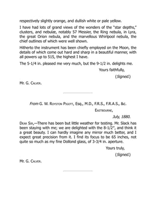 respectively slightly orange, and dullish white or pale yellow.
I have had lots of grand views of the wonders of the “star depths,”
clusters, and nebulæ, notably 57 Messier, the Ring nebula, in Lyra,
the great Orion nebula, and the marvellous Whirlpool nebula, the
chief outlines of which were well shown.
Hitherto the instrument has been chiefly employed on the Moon, the
details of which come out hard and sharp in a beautiful manner, with
all powers up to 515, the highest I have.
The 5-1/4 in. pleased me very much, but the 9-1/2 in. delights me.
Yours faithfully,
(Signed.)
Mr. G. Calver.
From G. W. Royston Pigott, Esq., M.D., F.R.S., F.R.A.S., c.
Eastbourne,
July, 1880.
Dear Sir,—There has been but little weather for testing. Mr. Slack has
been staying with me; we are delighted with the 8-1/2″, and think it
a great beauty. I can hardly imagine any mirror much better, and I
expect great precision from it. I find its focus to be 65 inches, not
quite so much as my fine Dollond glass, of 3-3/4 in. aperture.
Yours truly,
(Signed.)
Mr. G. Calver.
 