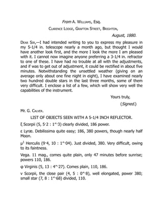 From A. Williams, Esq.
Clarence Lodge, Grafton Street, Brighton,
August, 1880.
Dear Sir,—I had intended writing to you to express my pleasure in
my 5-1/4 in. telescope nearly a month ago, but thought I would
have another look first, and the more I look the more I am pleased
with it. I cannot now imagine anyone preferring a 3-1/4 in. refractor
to one of these. I have had no trouble at all with the adjustments,
and if was to get out of adjustment, it could be rectified in about five
minutes. Notwithstanding the unsettled weather (giving on an
average only about one fine night in eight), I have examined nearly
two hundred double stars in the last three months, some of them
very difficult. I enclose a list of a few, which will show very well the
capabilities of the instrument.
Yours truly,
(Signed.)
Mr. G. Calver.
LIST OF OBJECTS SEEN WITH A 5-1/4 INCH REFLECTOR.
ξ Scorpii (5, 5·2 : 1″·3) clearly divided, 186 power.
ε Lyræ. Debilissima quite easy; 186, 380 powers, though nearly half
Moon.
μ1
Herculis (9·4, 10 : 1″·04). Just divided, 380. Very difficult, owing
to its faintness.
Vega. 11 mag., comes quite plain, only 47 minutes before sunrise;
powers 110, 186.
φ Virginis (5, 13 : 4″·27). Comes plain, 110, 186.
ν Scorpii, the close pair (4, 5 : 0″·8), well elongated, power 380;
small star (7, 8 : 1″·68) divided, 110.
 