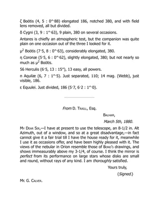 ζ Boötis (4, 5 : 0″·88) elongated 186, notched 380, and with field
lens removed, all but divided.
δ Cygni (3, 9 : 1″·63), 9 plain, 380 on several occasions.
Antares is chiefly an atmospheric test, but the companion was quite
plain on one occasion out of the three I looked for it.
μ2
Boötis (7·5, 8 : 0″·63), considerably elongated, 380.
η Coronæ (5·5, 6 : 0″·62), slightly elongated, 380; but not nearly so
much as μ2
Boötis.
56 Herculis (6·5, 13 : 15″), 13 easy, all powers.
π Aquilæ (6, 7 : 1″·5). Just separated, 110; 14 mag. (Webb), just
visible, 186.
ε Equulei. Just divided, 186 (5·7, 6·2 : 1″·0).
From D. Traill, Esq.
Balham,
March 5th, 1880.
My Dear Sir,—I have at present to use the telescope, an 8-1/2 in. Alt
Azimuth, out of a window, and so at a great disadvantage,—in fact
cannot give it a fair trial till I have the house ready for it, meanwhile
I use it as occasions offer, and have been highly pleased with it. The
views of the nebular in Orion resemble those of Bond’s drawings, and
shows immeasurably above my 3-1/4, of course. I think the mirror is
perfect from its performance on large stars whose disks are small
and round, without rays of any kind. I am thoroughly satisfied.
Yours truly,
(Signed.)
Mr. G. Calver.
 