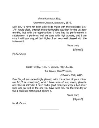 From Hugh Auld, Esq.
Grosvenor Crescent, Edinburgh, 1879.
Dear Sir,—I have not been able to do much with the telescope, a 5-
1/4″ Angle-block, through the unfavourable weather for the last four
months, but with the opportunities I have had its performance is
satisfactory; it performs well on stars with high powers, and I am
sure it will bear a good deal higher. I am very well pleased with the
instrument.
Yours truly,
(Signed.)
Mr. G. Calver.
From The Rev. Thos. H. Browne, F.R.M.S., c.
The Cedars, High Wycombe,
February 26th, 1880.
Dear Sir,—I am exceedingly pleased with the action of your mirror
(an 8-1/2 in. equatorial); what I have seen of sun, moon, planets,
and stars is splendid. I have had a good many telescopes, but never
liked one so well as the one you have sent me. For the first day or
two I could do nothing but admire it.
Yours truly,
(Signed.)
Mr. G. Calver.
 