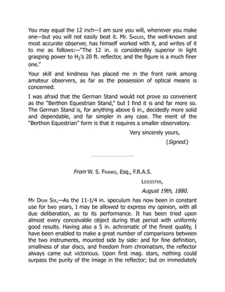 You may equal the 12 inch—I am sure you will, whenever you make
one—but you will not easily beat it. Mr. Sadler, the well-known and
most accurate observer, has himself worked with it, and writes of it
to me as follows:—“The 12 in. is considerably superior in light
grasping power to H2’s 20 ft. reflector, and the figure is a much finer
one.”
Your skill and kindness has placed me in the front rank among
amateur observers, as far as the possession of optical means is
concerned.
I was afraid that the German Stand would not prove so convenient
as the “Berthon Equestrian Stand,” but I find it is and far more so.
The German Stand is, for anything above 6 in., decidedly more solid
and dependable, and far simpler in any case. The merit of the
“Berthon Equestrian” form is that it requires a smaller observatory.
Very sincerely yours,
(Signed.)
From W. S. Franks, Esq., F.R.A.S.
Leicester,
August 19th, 1880.
My Dear Sir,—As the 11-1/4 in. speculum has now been in constant
use for two years, I may be allowed to express my opinion, with all
due deliberation, as to its performance. It has been tried upon
almost every conceivable object during that period with uniformly
good results. Having also a 5 in. achromatic of the finest quality, I
have been enabled to make a great number of comparisons between
the two instruments, mounted side by side: and for fine definition,
smallness of star discs, and freedom from chromatism, the reflector
always came out victorious. Upon first mag. stars, nothing could
surpass the purity of the image in the reflector; but on immediately
 