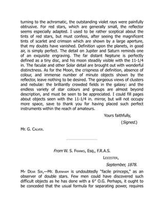 turning to the achromatic, the outstanding violet rays were painfully
obtrusive. For red stars, which are generally small, the reflector
seems especially adapted. I used to be rather sceptical about the
tints of red stars, but must confess, after seeing the magnificent
tints of scarlet and crimson which are shown by a large aperture,
that my doubts have vanished. Definition upon the planets, in good
air, is simply perfect. The detail on Jupiter and Saturn reminds one
of an exquisite engraving. The far distant Neptune is perfectly
defined as a tiny disc, and his moon steadily visible with the 11-1/4
in. The faculæ and other Solar detail are brought out with wonderful
distinctness. As for the Moon, the crispness of definition, absence of
colour, and immense number of minute objects shown by the
reflector, leave nothing to be desired. The gorgeous views of clusters
and nebulæ: the brilliantly crowded fields in the galaxy: and the
endless variety of star colours and groups are almost beyond
description, and must be seen to be appreciated. I could fill pages
about objects seen with the 11-1/4 in. mirror, but will not occupy
more space, save to thank you for having placed such perfect
instruments within the reach of amateurs.
Yours faithfully,
(Signed.)
Mr. G. Calver.
From W. S. Franks, Esq., F.R.A.S.
Leicester,
September, 1878.
My Dear Sir,—Mr. Burnham is undoubtedly “facile princeps,” as an
observer of double stars. Few men could have discovered such
difficult objects as he has done with a 6″ O.G. Perhaps, it ought to
be conceded that the usual formula for separating power, requires
 