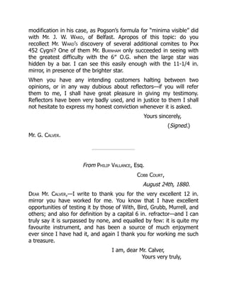 modification in his case, as Pogson’s formula for “minima visible” did
with Mr. J. W. Ward, of Belfast. Apropos of this topic: do you
recollect Mr. Ward’s discovery of several additional comites to Pxx
452 Cygni? One of them Mr. Burnham only succeeded in seeing with
the greatest difficulty with the 6″ O.G. when the large star was
hidden by a bar. I can see this easily enough with the 11-1/4 in.
mirror, in presence of the brighter star.
When you have any intending customers halting between two
opinions, or in any way dubious about reflectors—if you will refer
them to me, I shall have great pleasure in giving my testimony.
Reflectors have been very badly used, and in justice to them I shall
not hesitate to express my honest conviction whenever it is asked.
Yours sincerely,
(Signed.)
Mr. G. Calver.
From Philip Vallance, Esq.
Cobb Court,
August 24th, 1880.
Dear Mr. Calver,—I write to thank you for the very excellent 12 in.
mirror you have worked for me. You know that I have excellent
opportunities of testing it by those of With, Bird, Grubb, Murrell, and
others; and also for definition by a capital 6 in. refractor—and I can
truly say it is surpassed by none, and equalled by few: it is quite my
favourite instrument, and has been a source of much enjoyment
ever since I have had it, and again I thank you for working me such
a treasure.
I am, dear Mr. Calver,
Yours very truly,
 