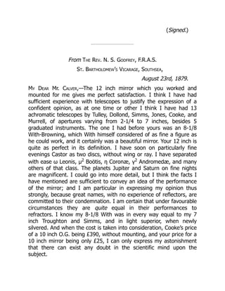 (Signed.)
From The Rev. N. S. Godfrey, F.R.A.S.
St. Bartholomew’s Vicarage, Southsea,
August 23rd, 1879.
My Dear Mr. Calver,—The 12 inch mirror which you worked and
mounted for me gives me perfect satisfaction. I think I have had
sufficient experience with telescopes to justify the expression of a
confident opinion, as at one time or other I think I have had 13
achromatic telescopes by Tulley, Dollond, Simms, Jones, Cooke, and
Murrell, of apertures varying from 2-1/4 to 7 inches, besides 5
graduated instruments. The one I had before yours was an 8-1/8
With-Browning, which With himself considered of as fine a figure as
he could work, and it certainly was a beautiful mirror. Your 12 inch is
quite as perfect in its definition. I have soon on particularly fine
evenings Castor as two discs, without wing or ray. I have separated
with ease ω Leonis, μ2
Boötis, η Coronæ, γ2
Andromedæ, and many
others of that class. The planets Jupiter and Saturn on fine nights
are magnificent. I could go into more detail, but I think the facts I
have mentioned are sufficient to convey an idea of the performance
of the mirror; and I am particular in expressing my opinion thus
strongly, because great names, with no experience of reflectors, are
committed to their condemnation. I am certain that under favourable
circumstances they are quite equal in their performances to
refractors. I know my 8-1/8 With was in every way equal to my 7
inch Troughton and Simms, and in light superior, when newly
silvered. And when the cost is taken into consideration, Cooke’s price
of a 10 inch O.G. being £390, without mounting, and your price for a
10 inch mirror being only £25, I can only express my astonishment
that there can exist any doubt in the scientific mind upon the
subject.
 