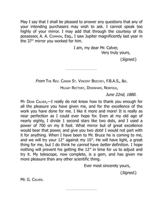May I say that I shall be pleased to answer any questions that any of
your intending purchasers may wish to ask. I cannot speak too
highly of your mirror. I may add that through the courtesy of its
possessor, A. A. Common, Esq., I saw Jupiter magnificently last year in
the 37″ mirror you worked for him.
I am, my dear Mr. Calver,
Very truly yours,
(Signed.)
From The Rev. Canon St. Vincent Beechey, F.B.A.S., c.
Hilgay Rectory, Downham, Norfolk,
June 22nd, 1880.
My Dear Calver,—I really do not know how to thank you enough for
all the pleasure you have given me, and for the excellence of the
work you have done for me. I like it more and more! It is really as
near perfection as I could ever hope for. Even at my old age of
nearly eighty, I divide 1 second stars like two dots, and I used a
power of 700 on my 8 foot. What mirror but of great excellence
would bear that power, and give you two dots! I would not part with
it for anything. When I have been to Mr. Bruce he is coming to me,
and we will try your 12″ against my 10″. He will have light, a great
thing for me, but I do think he cannot have better definition. I hope
nothing will prevent his getting the 12″ in time for us to adjust and
try it. My telescope, now complete, is a gem, and has given me
more pleasure than any other scientific thing.
Ever most sincerely yours,
(Signed.)
Mr. G. Calver.
 