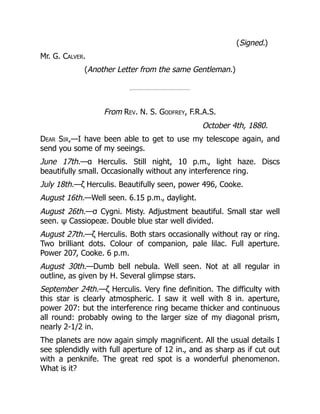 (Signed.)
Mr. G. Calver.
(Another Letter from the same Gentleman.)
From Rev. N. S. Godfrey, F.R.A.S.
October 4th, 1880.
Dear Sir,—I have been able to get to use my telescope again, and
send you some of my seeings.
June 17th.—α Herculis. Still night, 10 p.m., light haze. Discs
beautifully small. Occasionally without any interference ring.
July 18th.—ζ Herculis. Beautifully seen, power 496, Cooke.
August 16th.—Well seen. 6.15 p.m., daylight.
August 26th.—σ Cygni. Misty. Adjustment beautiful. Small star well
seen. ψ Cassiopeæ. Double blue star well divided.
August 27th.—ζ Herculis. Both stars occasionally without ray or ring.
Two brilliant dots. Colour of companion, pale lilac. Full aperture.
Power 207, Cooke. 6 p.m.
August 30th.—Dumb bell nebula. Well seen. Not at all regular in
outline, as given by H. Several glimpse stars.
September 24th.—ζ Herculis. Very fine definition. The difficulty with
this star is clearly atmospheric. I saw it well with 8 in. aperture,
power 207: but the interference ring became thicker and continuous
all round: probably owing to the larger size of my diagonal prism,
nearly 2-1/2 in.
The planets are now again simply magnificent. All the usual details I
see splendidly with full aperture of 12 in., and as sharp as if cut out
with a penknife. The great red spot is a wonderful phenomenon.
What is it?
 